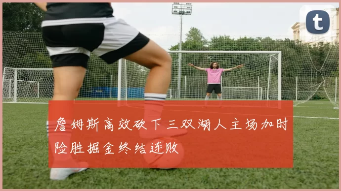 詹姆斯高效砍下三双湖人主场加时险胜掘金终结连败