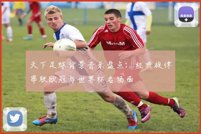 天下足球背景音乐盘点：经典旋律串联欧冠与世界杯名场面