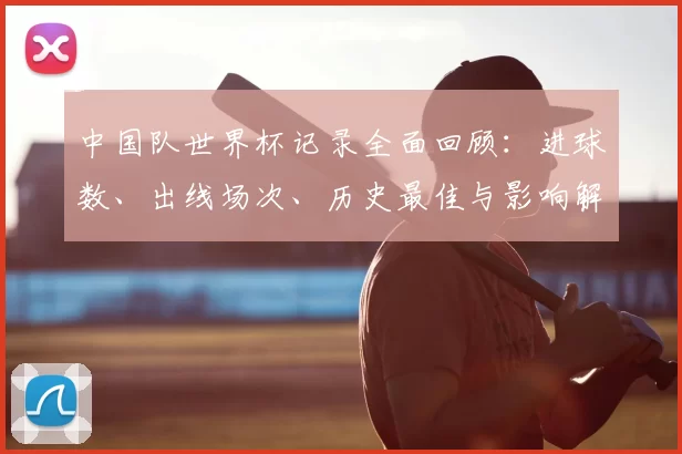 中国队世界杯记录全面回顾:进球数、出线场次、历史最佳与影响解读