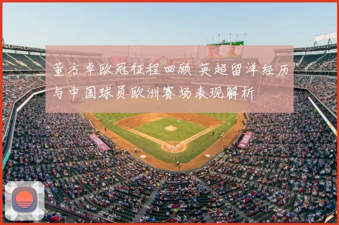 董方卓欧冠征程回顾 英超留洋经历与中国球员欧洲赛场表现解析