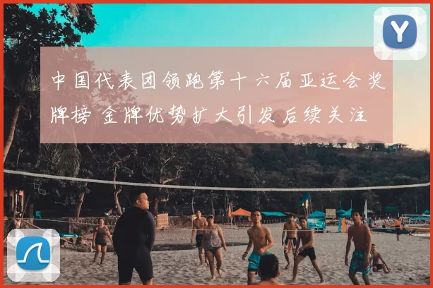 中国代表团领跑第十六届亚运会奖牌榜 金牌优势扩大引发后续关注