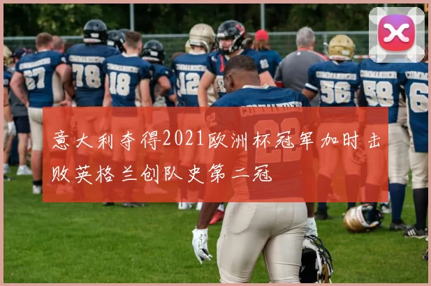 意大利夺得2021欧洲杯冠军加时击败英格兰创队史第二冠