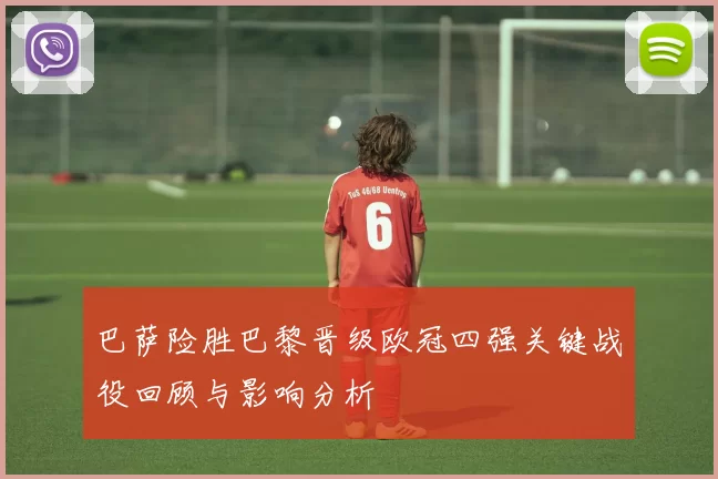 巴萨险胜巴黎晋级欧冠四强关键战役回顾与影响分析