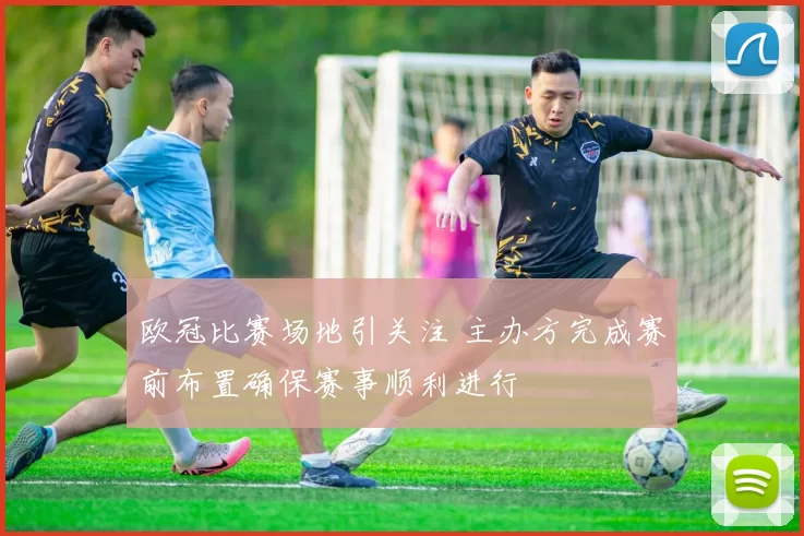 欧冠比赛场地引关注 主办方完成赛前布置确保赛事顺利进行