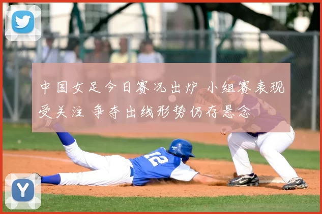 中国女足今日赛况出炉 小组赛表现受关注 争夺出线形势仍存悬念