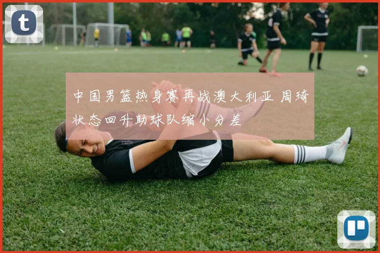 中国男篮热身赛再战澳大利亚 周琦状态回升助球队缩小分差