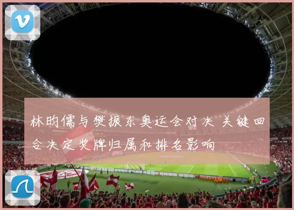 林昀儒与樊振东奥运会对决 关键回合决定奖牌归属和排名影响