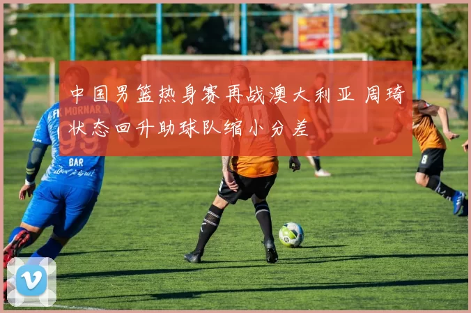 中国男篮热身赛再战澳大利亚 周琦状态回升助球队缩小分差