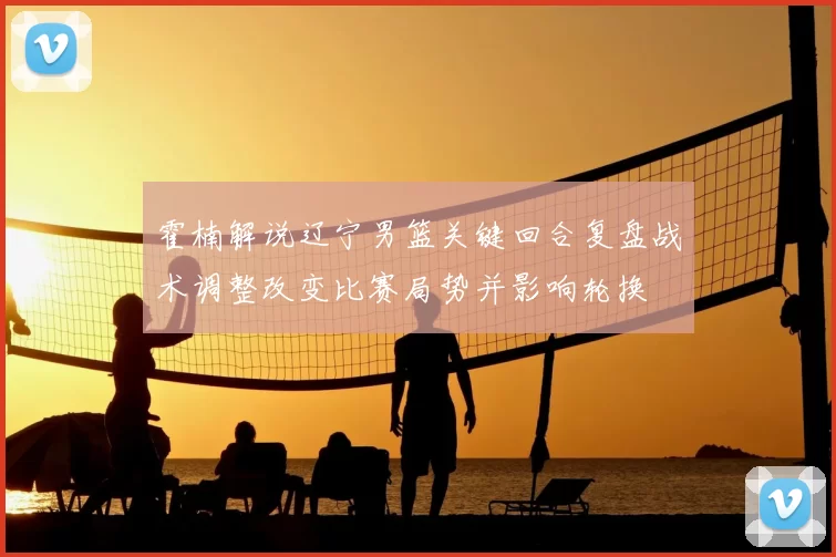 霍楠解说辽宁男篮关键回合复盘战术调整改变比赛局势并影响轮换