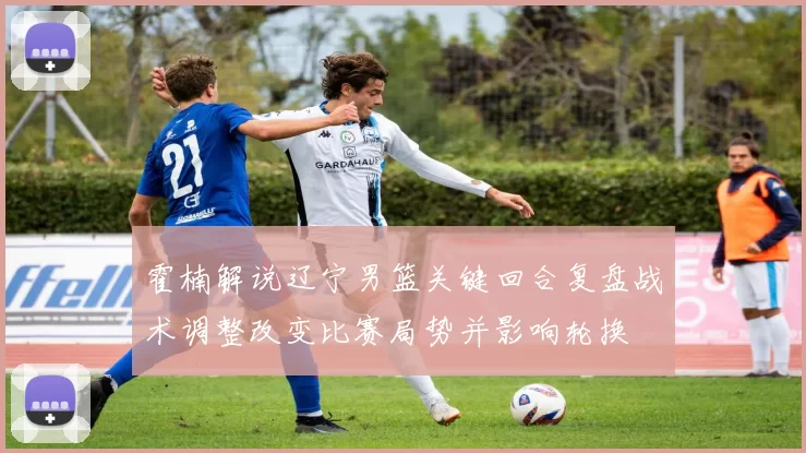 霍楠解说辽宁男篮关键回合复盘战术调整改变比赛局势并影响轮换