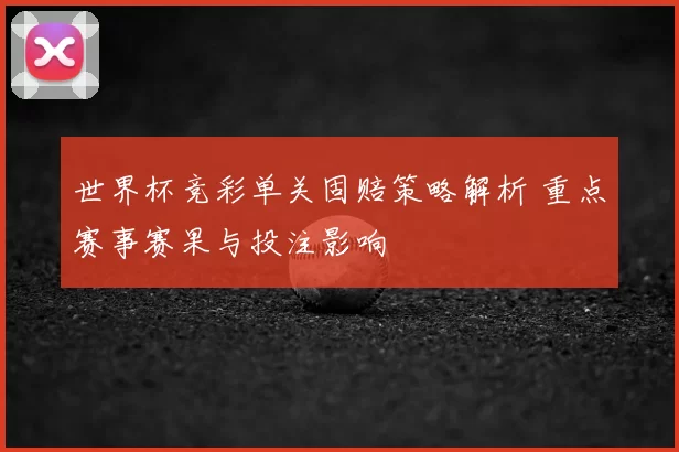 世界杯竞彩单关固赔策略解析 重点赛事赛果与投注影响