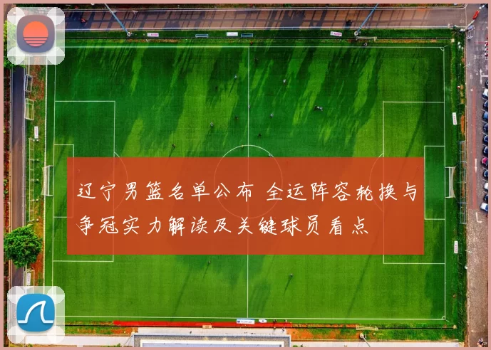 辽宁男篮名单公布 全运阵容轮换与争冠实力解读及关键球员看点