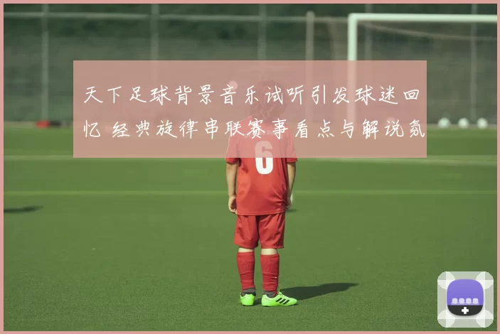 天下足球背景音乐试听引发球迷回忆 经典旋律串联赛事看点与解说氛围