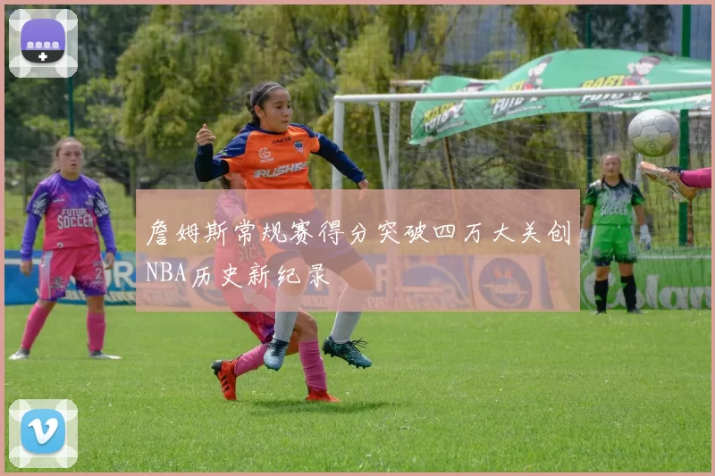 詹姆斯常规赛得分突破四万大关创NBA历史新纪录