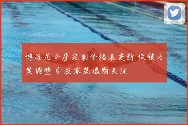 博洛尼全屋定制价格表更新 促销方案调整 引发家装选购关注