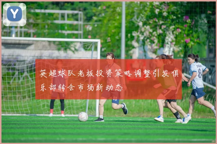 英超球队老板投资策略调整引发俱乐部转会市场新动态