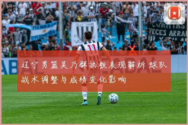 辽宁男篮吴乃群执教表现解析 球队战术调整与成绩变化影响