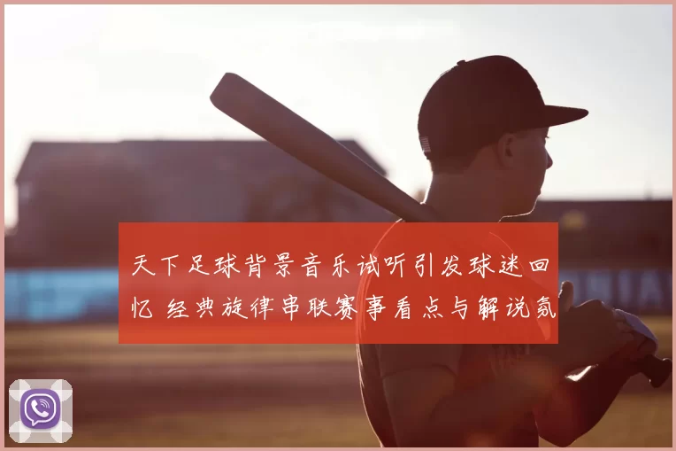 天下足球背景音乐试听引发球迷回忆 经典旋律串联赛事看点与解说氛围