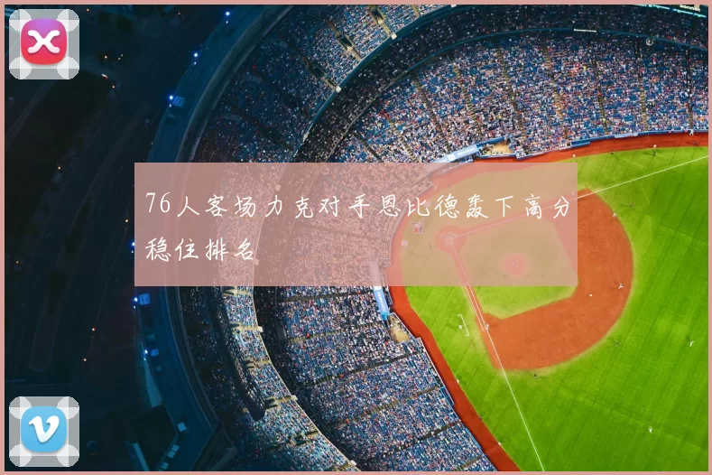 76人客场力克对手恩比德轰下高分稳住排名