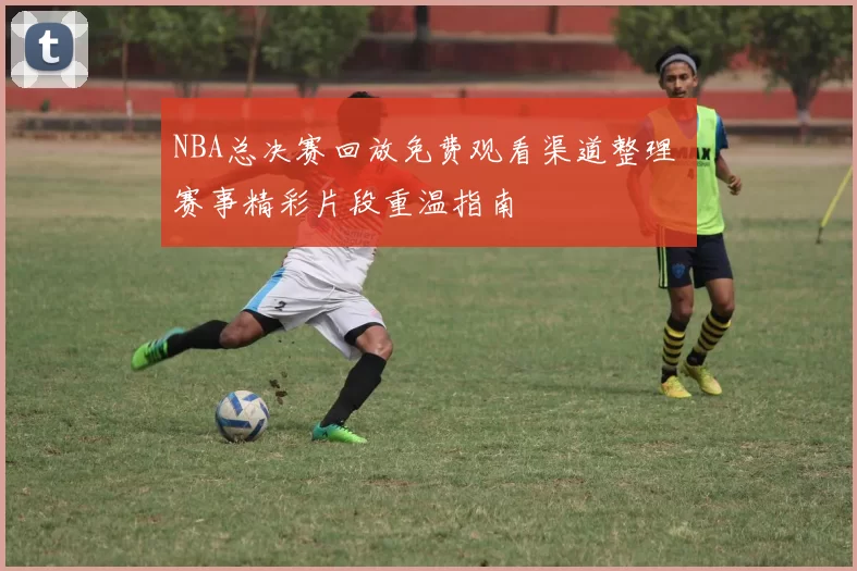 NBA总决赛回放免费观看渠道整理 赛事精彩片段重温指南
