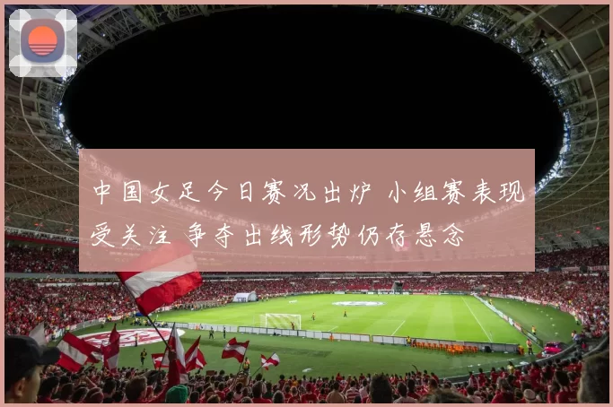 中国女足今日赛况出炉 小组赛表现受关注 争夺出线形势仍存悬念