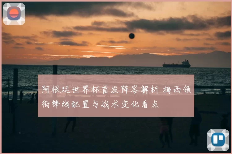 阿根廷世界杯首发阵容解析 梅西领衔锋线配置与战术变化看点