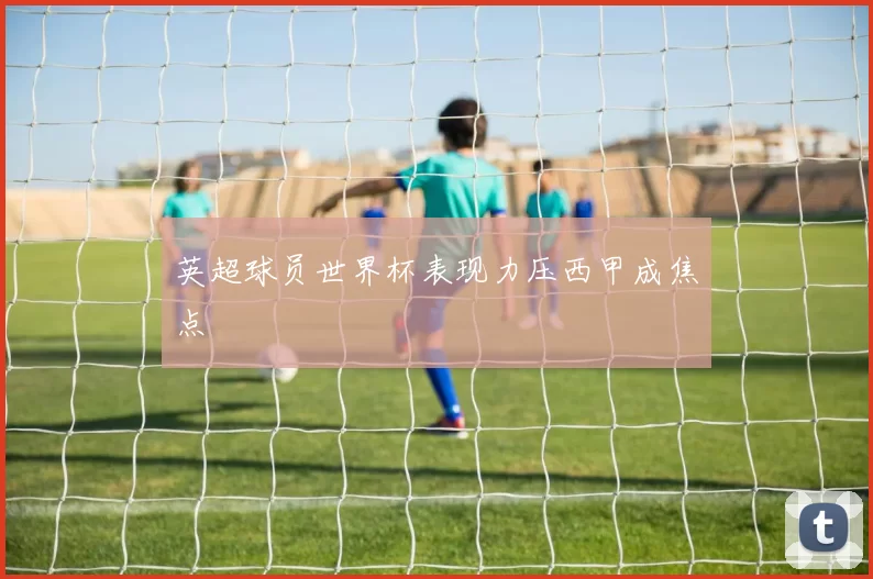 英超球员世界杯表现力压西甲成焦点