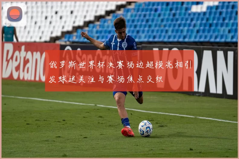 俄罗斯世界杯决赛场边超模亮相引发球迷关注与赛场焦点交织