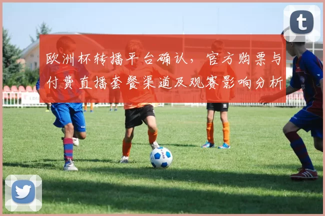 欧洲杯转播平台确认，官方购票与付费直播套餐渠道及观赛影响分析