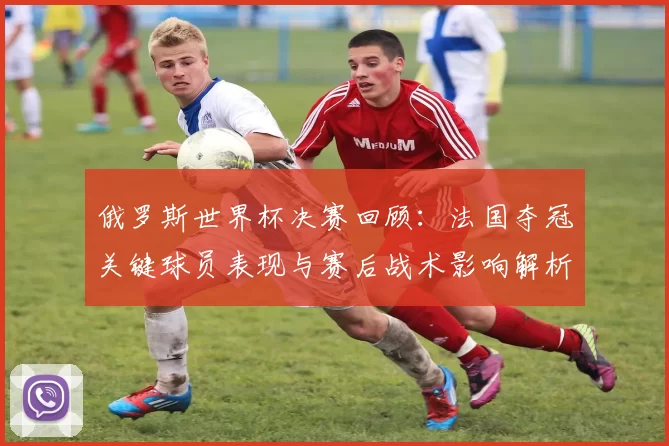 俄罗斯世界杯决赛回顾：法国夺冠关键球员表现与赛后战术影响解析