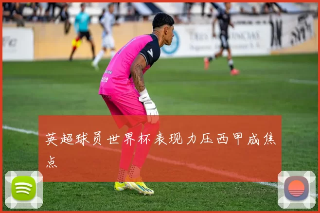 英超球员世界杯表现力压西甲成焦点