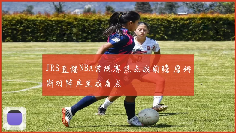 JRS直播NBA常规赛焦点战前瞻 詹姆斯对阵库里成看点