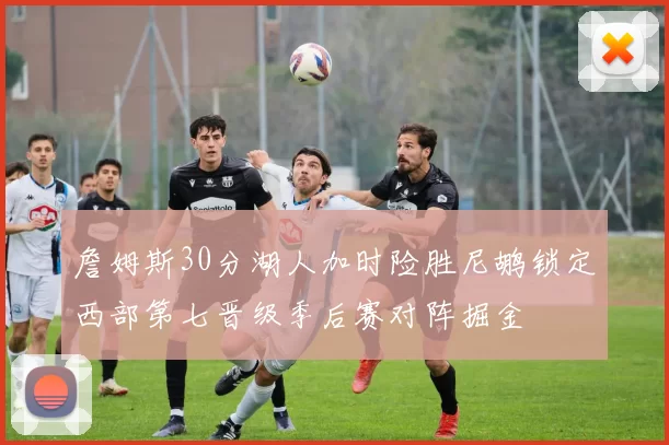 詹姆斯30分湖人加时险胜尼鹕锁定西部第七晋级季后赛对阵掘金