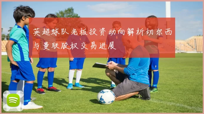 英超球队老板投资动向解析切尔西与曼联股权交易进展