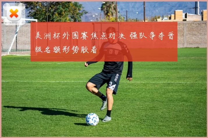 美洲杯外围赛焦点对决 强队争夺晋级名额形势胶着