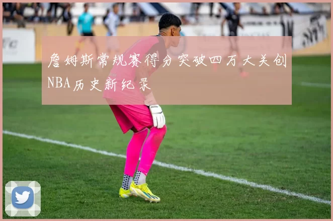 詹姆斯常规赛得分突破四万大关创NBA历史新纪录