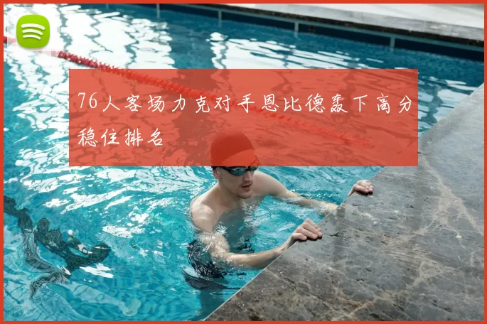 76人客场力克对手恩比德轰下高分稳住排名