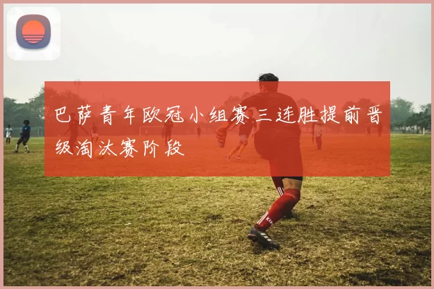 巴萨青年欧冠小组赛三连胜提前晋级淘汰赛阶段