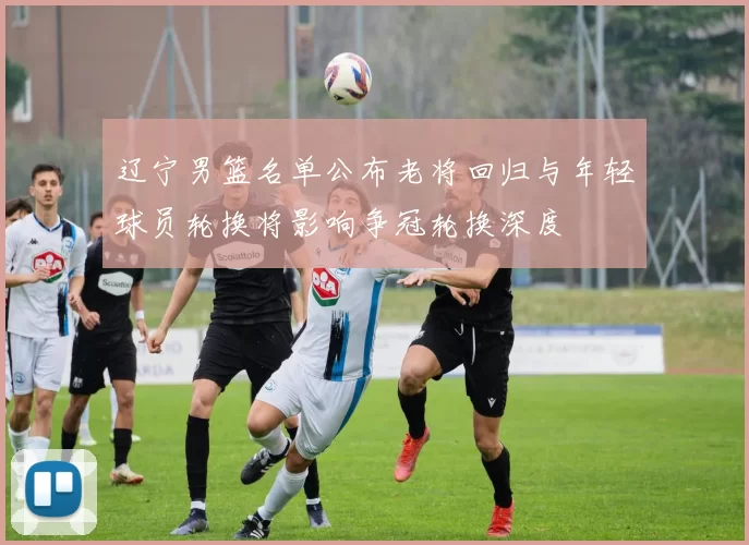 辽宁男篮名单公布老将回归与年轻球员轮换将影响争冠轮换深度