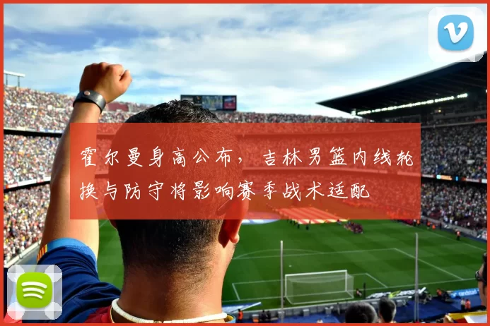 霍尔曼身高公布，吉林男篮内线轮换与防守将影响赛季战术适配