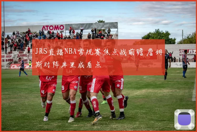 JRS直播NBA常规赛焦点战前瞻 詹姆斯对阵库里成看点