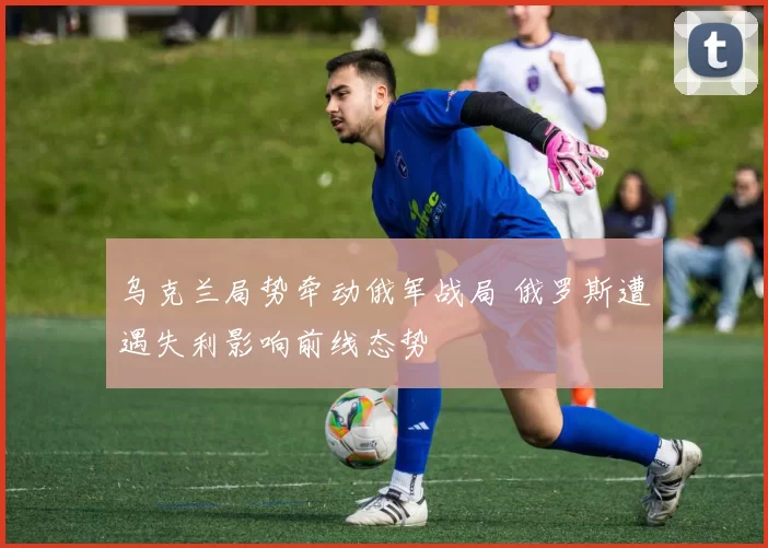 乌克兰局势牵动俄军战局 俄罗斯遭遇失利影响前线态势