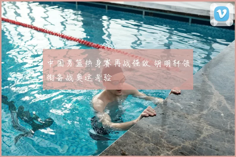 中国男篮热身赛再战强敌 胡明轩领衔备战奥运考验