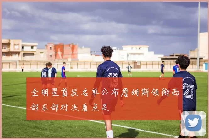 全明星首发名单公布詹姆斯领衔西部东部对决看点足