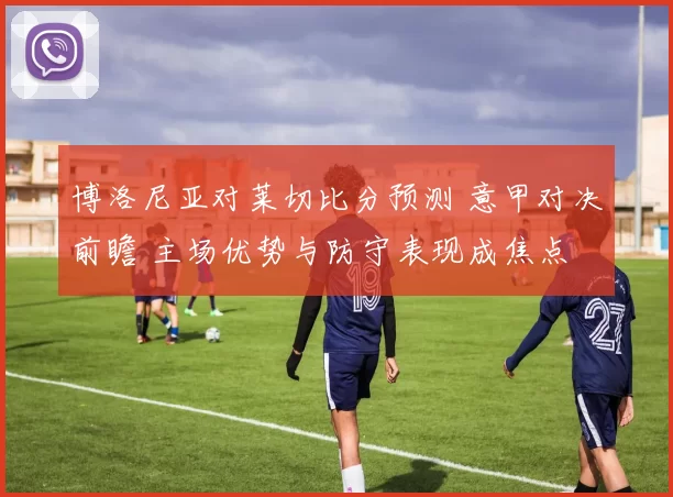 博洛尼亚对莱切比分预测 意甲对决前瞻 主场优势与防守表现成焦点