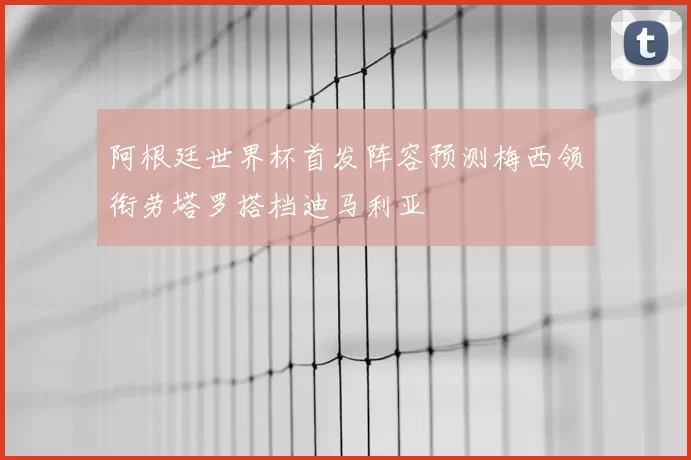 阿根廷世界杯首发阵容预测梅西领衔劳塔罗搭档迪马利亚