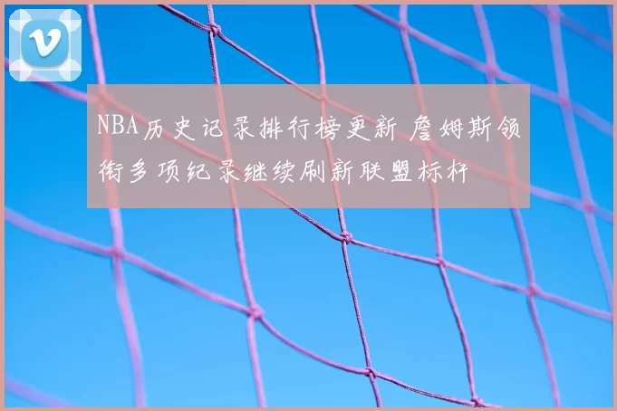 NBA历史记录排行榜更新 詹姆斯领衔多项纪录继续刷新联盟标杆