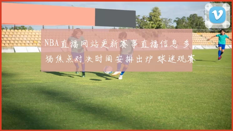 NBA直播网站更新赛事直播信息 多场焦点对决时间安排出炉 球迷观赛入口更清晰